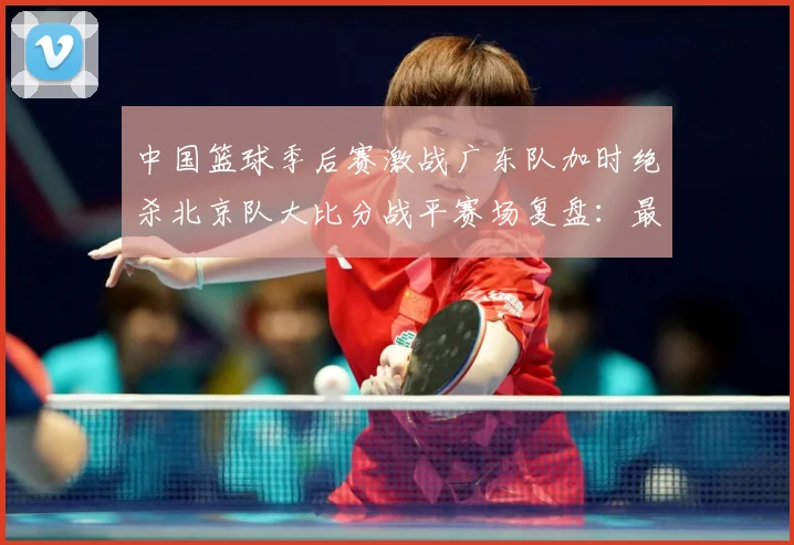 中国篮球季后赛激战广东队加时绝杀北京队大比分战平赛场复盘：最新赛事动态与深度分析