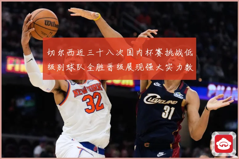 切尔西近三十八次国内杯赛挑战低级别球队全胜晋级展现强大实力数据研判：最新赛事动态与深度分析
