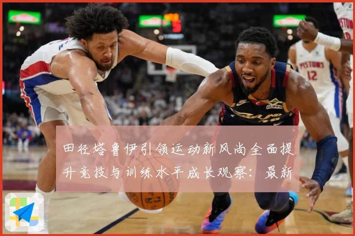 田径塔鲁伊引领运动新风尚全面提升竞技与训练水平成长观察：最新赛事动态与深度分析