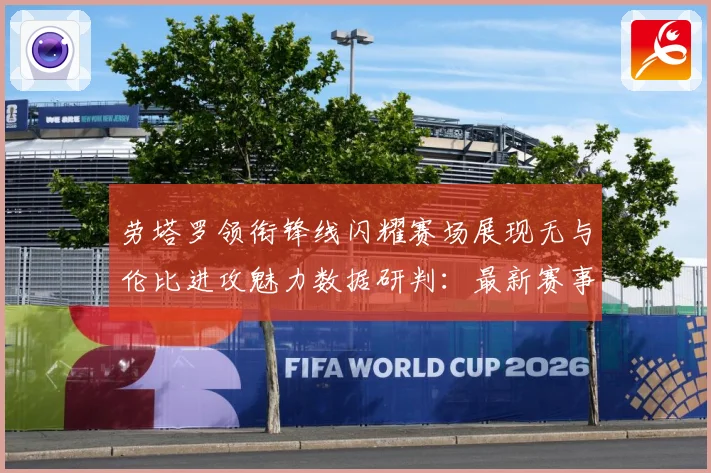 劳塔罗领衔锋线闪耀赛场展现无与伦比进攻魅力数据研判：最新赛事动态与深度分析