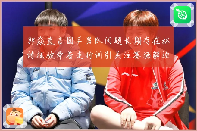 郭焱直言国乒男队问题长期存在林诗栋被牵着走封训引关注赛场解读：最新赛事动态与深度分析
