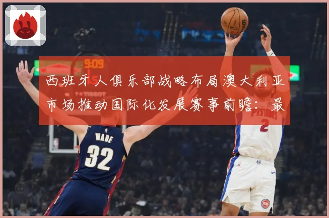 西班牙人俱乐部战略布局澳大利亚市场推动国际化发展赛事前瞻：最新赛事动态与深度分析