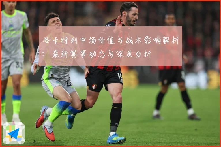 洛卡特利中场价值与战术影响解析：最新赛事动态与深度分析