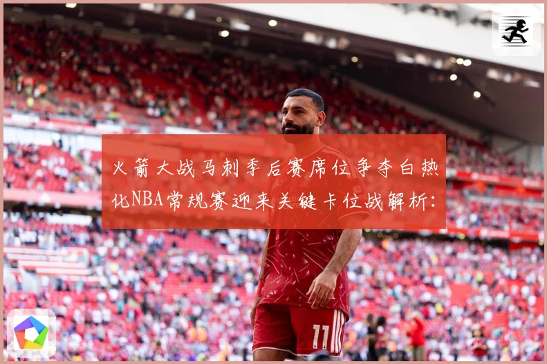 火箭大战马刺季后赛席位争夺白热化NBA常规赛迎来关键卡位战解析：最新赛事动态与深度分析