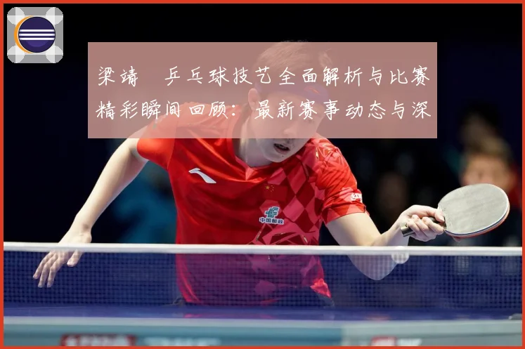 梁靖崑乒乓球技艺全面解析与比赛精彩瞬间回顾：最新赛事动态与深度分析