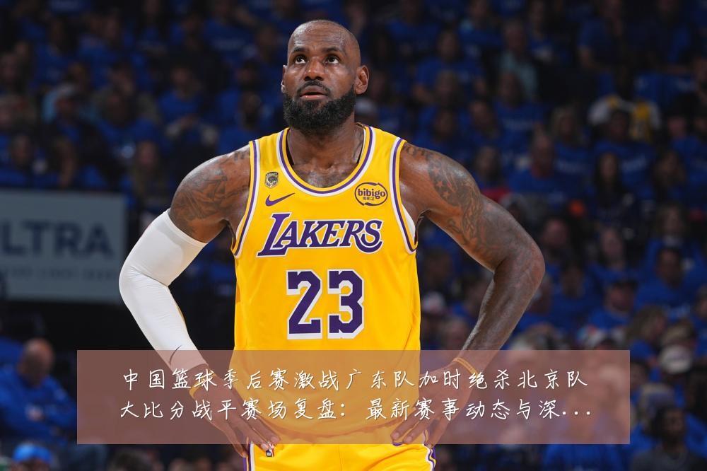 中国篮球季后赛激战广东队加时绝杀北京队大比分战平赛场复盘：最新赛事动态与深度分析