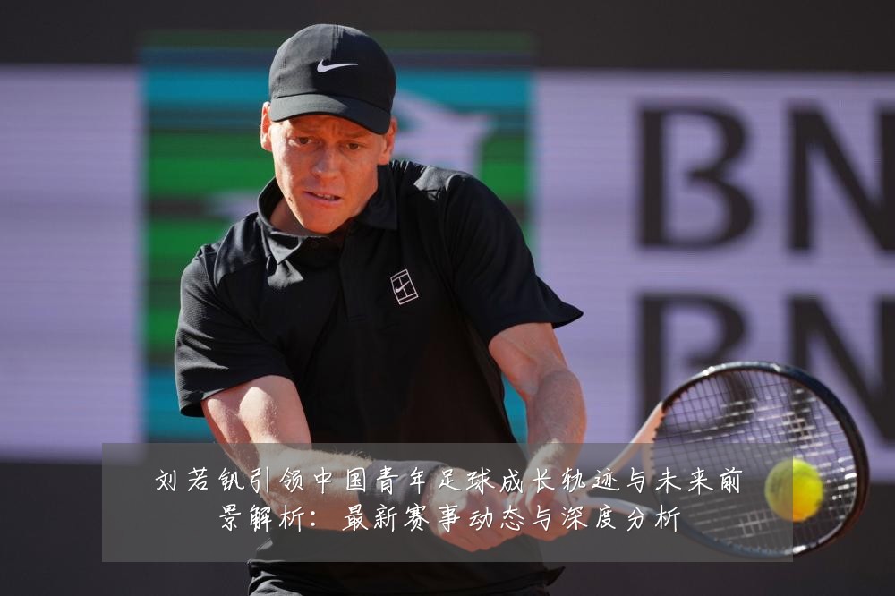 刘若钒引领中国青年足球成长轨迹与未来前景解析:最新赛事动态与深度分析